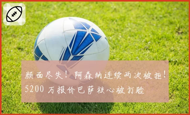 颜面尽失！阿森纳连续两次被拒！5200 万报价巴萨核心被打脸