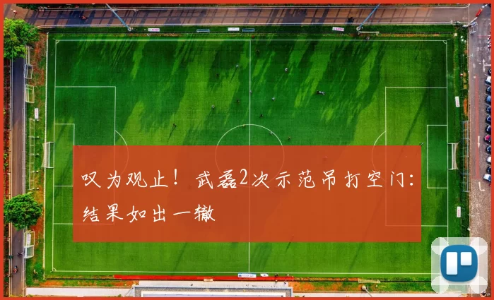 叹为观止！武磊2次示范吊打空门：结果如出一辙