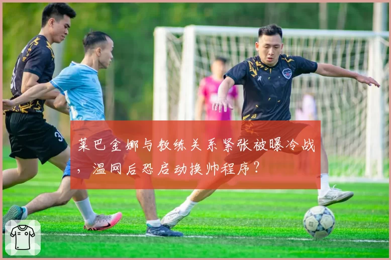 莱巴金娜与教练关系紧张被曝冷战，温网后恐启动换帅程序？