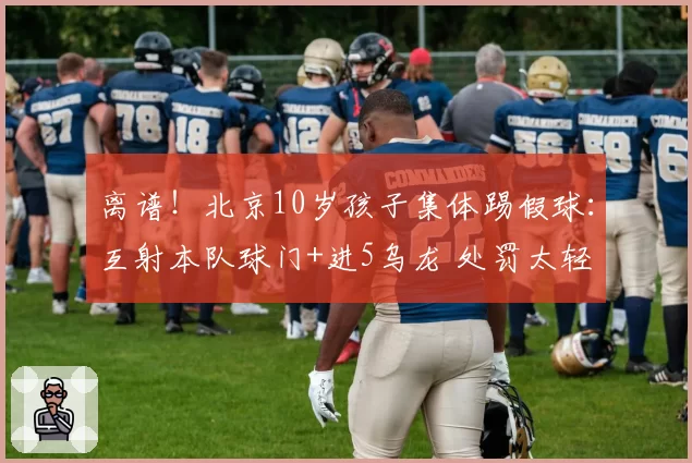 离谱！北京10岁孩子集体踢假球：互射本队球门+进5乌龙 处罚太轻