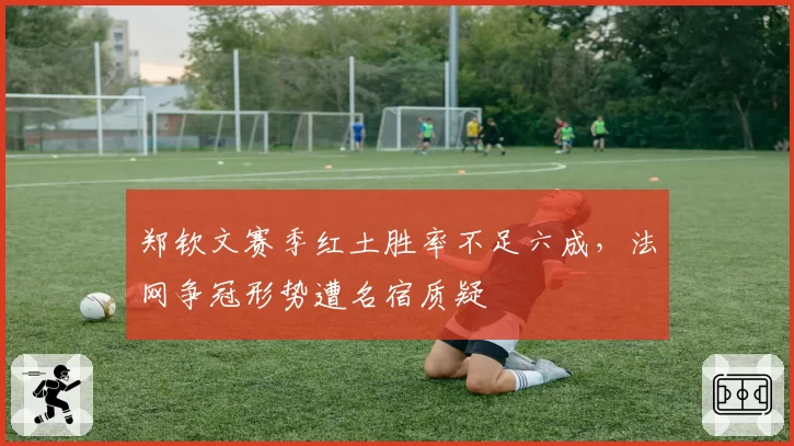 郑钦文赛季红土胜率不足六成，法网争冠形势遭名宿质疑