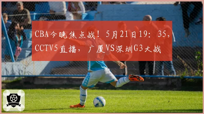 CBA今晚焦点战！5月21日19：35，CCTV5直播，广厦VS深圳G3大战