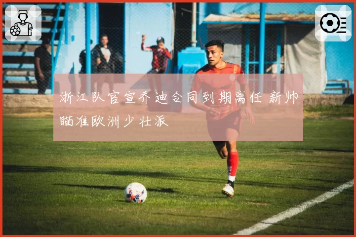 浙江队官宣乔迪合同到期离任 新帅瞄准欧洲少壮派
