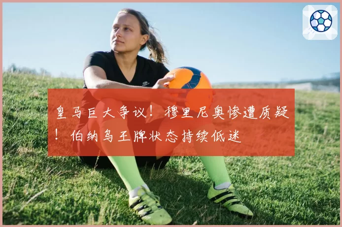皇马巨大争议！穆里尼奥惨遭质疑！伯纳乌王牌状态持续低迷
