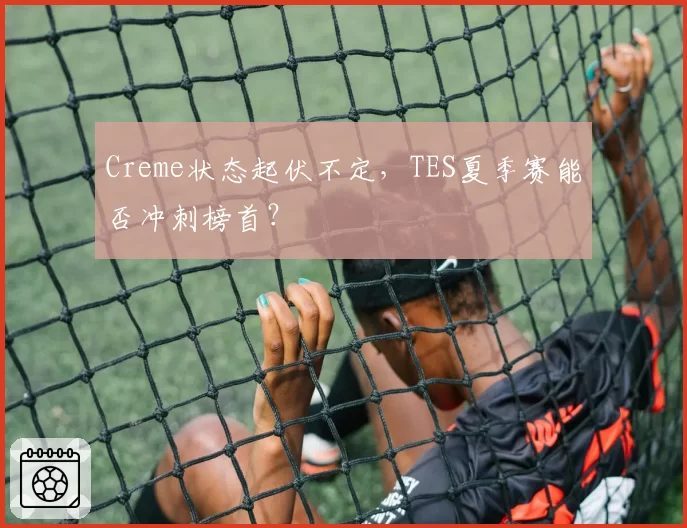 Creme状态起伏不定，TES夏季赛能否冲刺榜首？