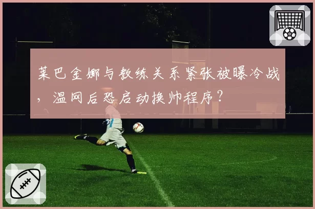 莱巴金娜与教练关系紧张被曝冷战，温网后恐启动换帅程序？