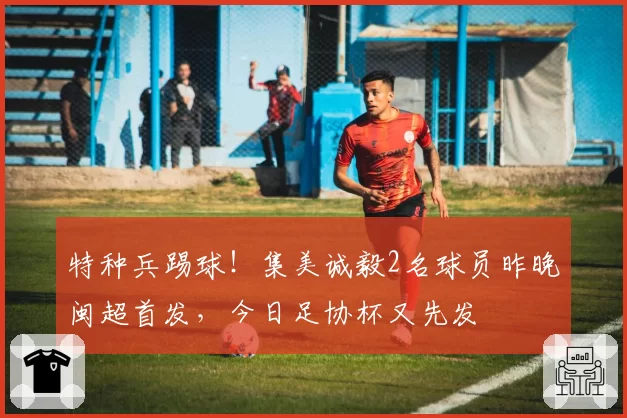 特种兵踢球！集美诚毅2名球员昨晚闽超首发，今日足协杯又先发