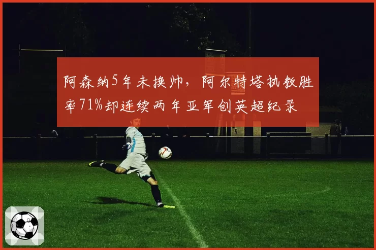 阿森纳5年未换帅，阿尔特塔执教胜率71%却连续两年亚军创英超纪录