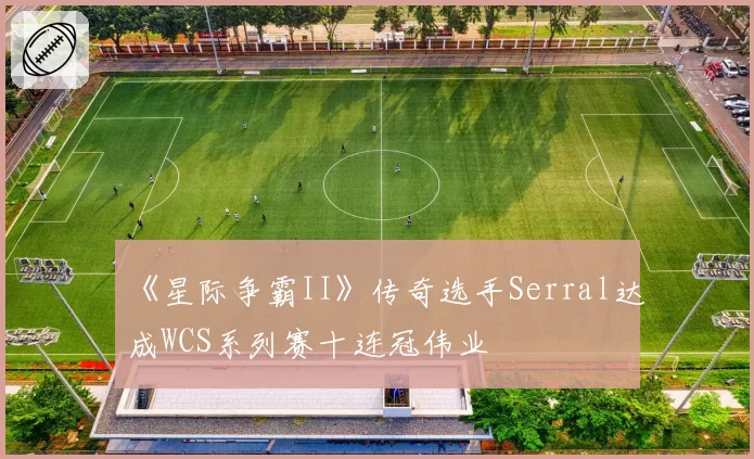 《星际争霸II》传奇选手Serral达成WCS系列赛十连冠伟业