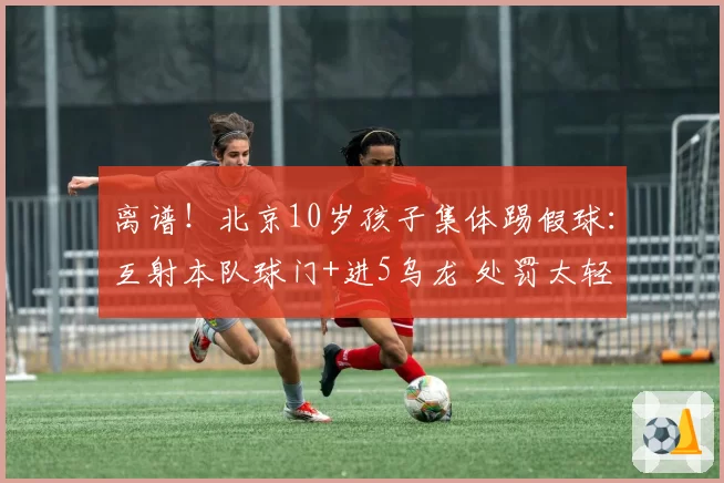 离谱！北京10岁孩子集体踢假球：互射本队球门+进5乌龙 处罚太轻
