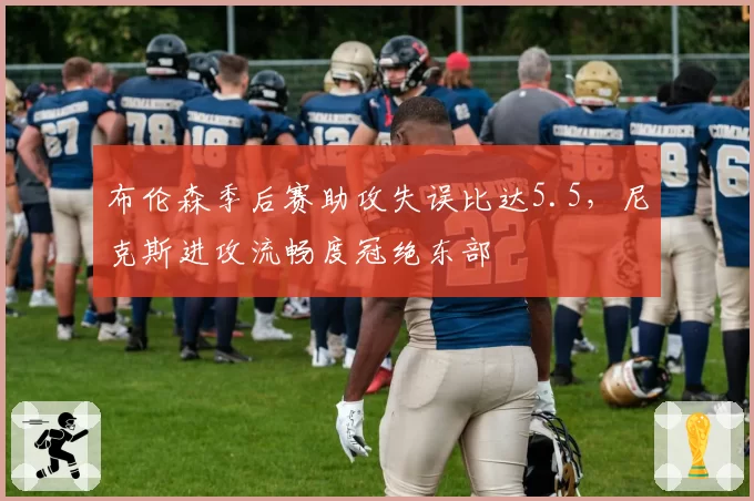 布伦森季后赛助攻失误比达5.5，尼克斯进攻流畅度冠绝东部
