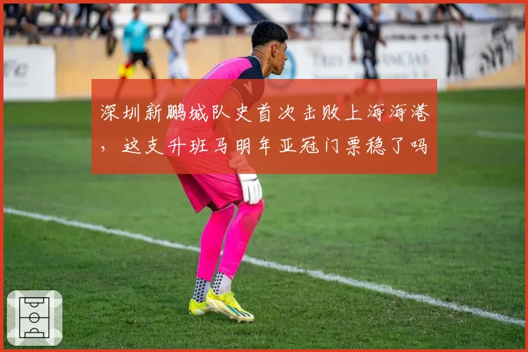 深圳新鹏城队史首次击败上海海港，这支升班马明年亚冠门票稳了吗？