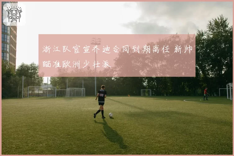 浙江队官宣乔迪合同到期离任 新帅瞄准欧洲少壮派