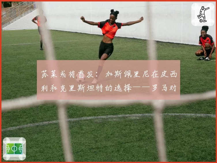 苏莱或将首发：加斯佩里尼在皮西利和克里斯坦特的选择——罗马对阵国米前瞻