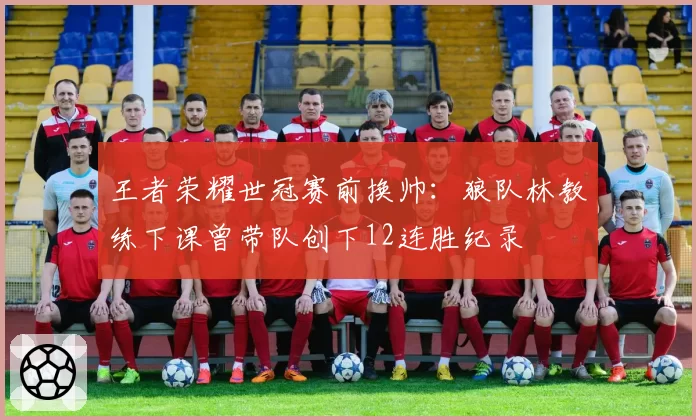 王者荣耀世冠赛前换帅：狼队林教练下课曾带队创下12连胜纪录