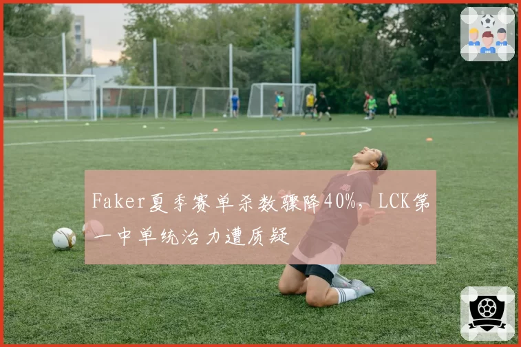 Faker夏季赛单杀数骤降40%，LCK第一中单统治力遭质疑