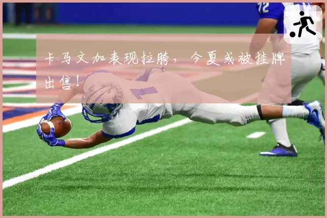 卡马文加表现拉胯，今夏或被挂牌出售！