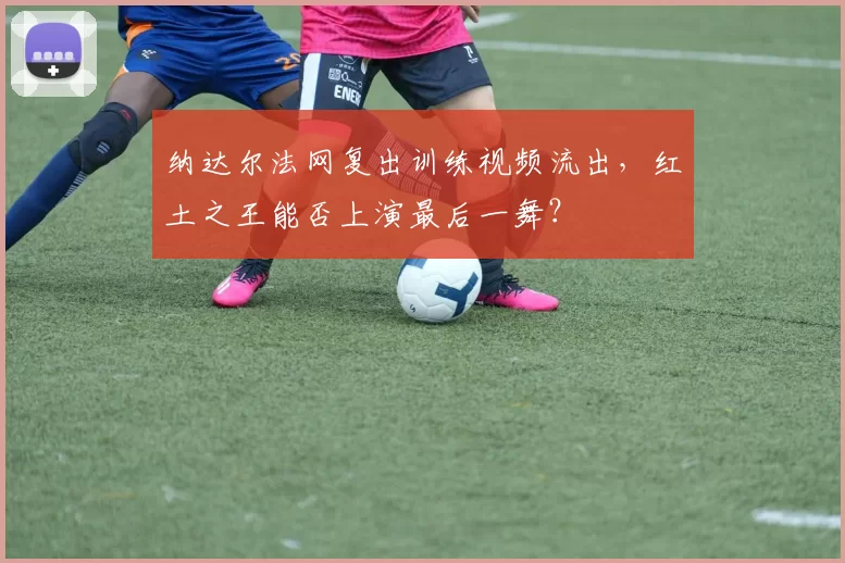 纳达尔法网复出训练视频流出，红土之王能否上演最后一舞？