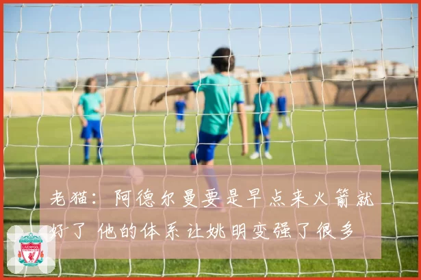 老猫：阿德尔曼要是早点来火箭就好了 他的体系让姚明变强了很多