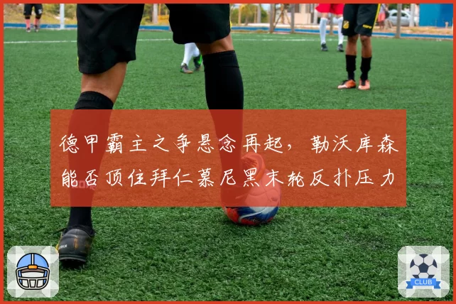 德甲霸主之争悬念再起，勒沃库森能否顶住拜仁慕尼黑末轮反扑压力？