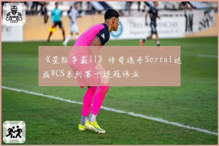 《星际争霸II》传奇选手Serral达成WCS系列赛十连冠伟业