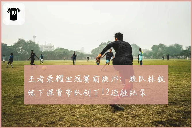 王者荣耀世冠赛前换帅：狼队林教练下课曾带队创下12连胜纪录