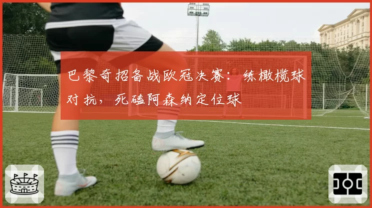 巴黎奇招备战欧冠决赛：练橄榄球对抗，死磕阿森纳定位球
