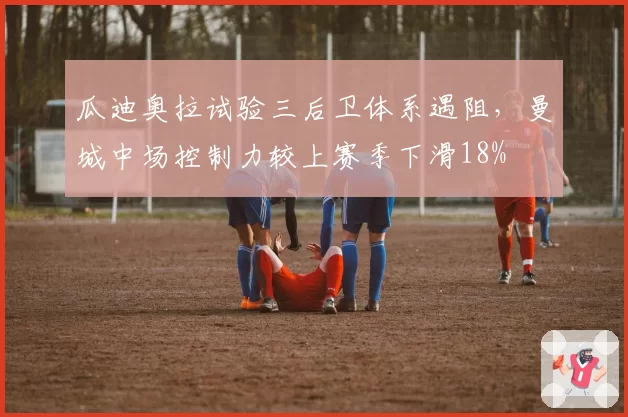 瓜迪奥拉试验三后卫体系遇阻，曼城中场控制力较上赛季下滑18%