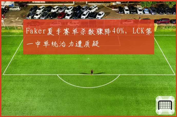 Faker夏季赛单杀数骤降40%，LCK第一中单统治力遭质疑