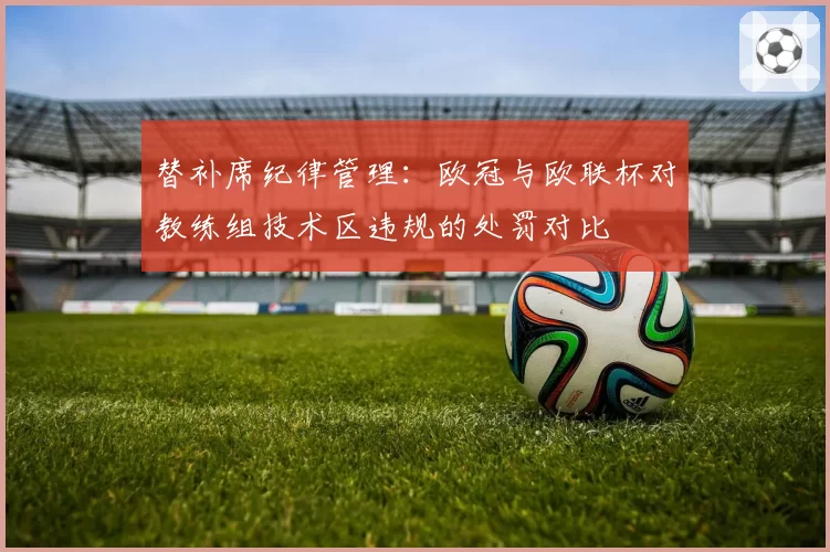 替补席纪律管理：欧冠与欧联杯对教练组技术区违规的处罚对比