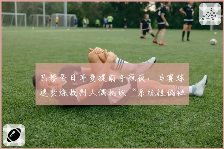 巴黎圣日耳曼提前夺冠夜，马赛球迷焚烧裁判人偶抗议“系统性偏袒”