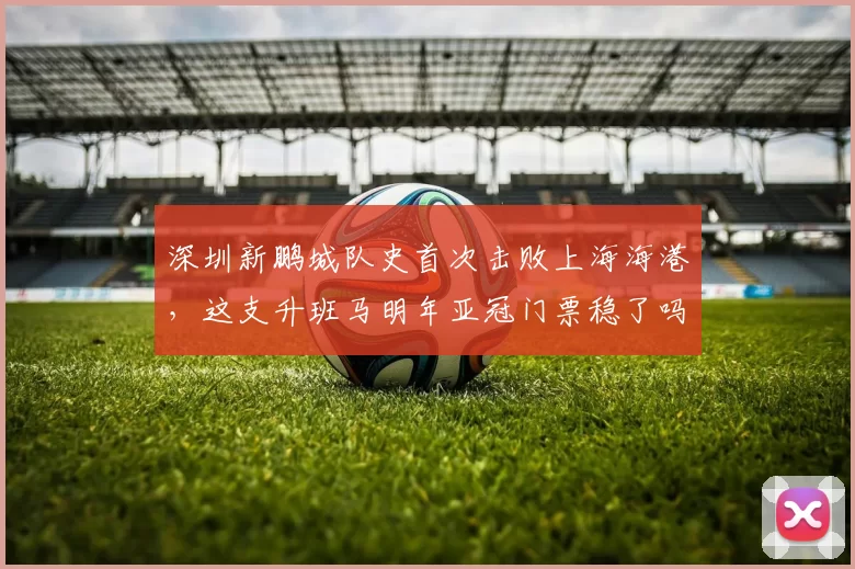 深圳新鹏城队史首次击败上海海港，这支升班马明年亚冠门票稳了吗？