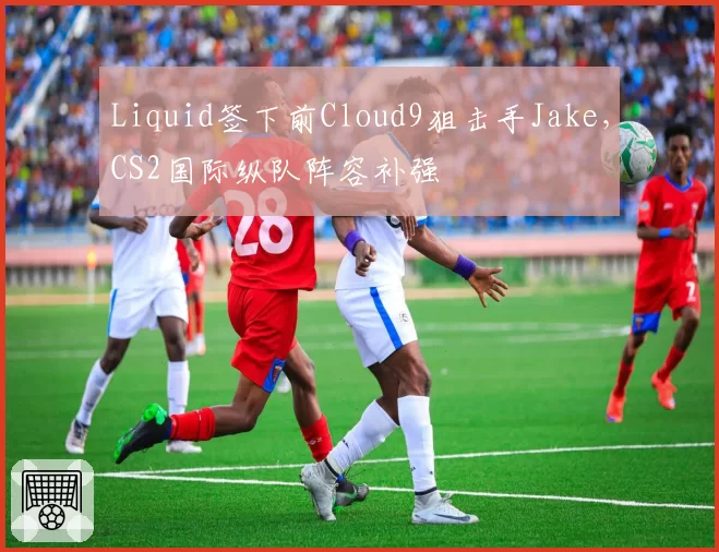 Liquid签下前Cloud9狙击手Jake，CS2国际纵队阵容补强