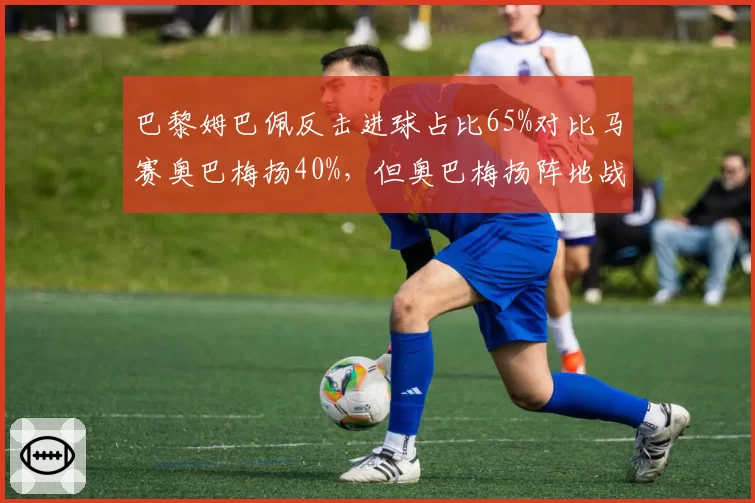 巴黎姆巴佩反击进球占比65%对比马赛奥巴梅扬40%，但奥巴梅扬阵地战得分效率更高