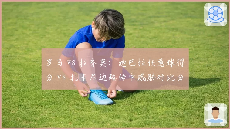 罗马 vs 拉齐奥：迪巴拉任意球得分 vs 扎卡尼边路传中威胁对比分析