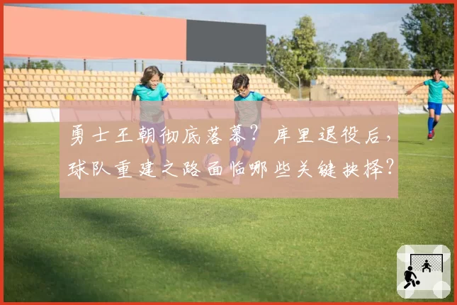 勇士王朝彻底落幕？库里退役后，球队重建之路面临哪些关键抉择？