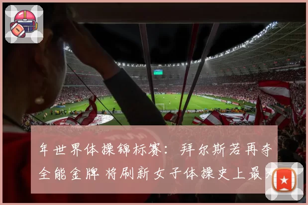 年世界体操锦标赛：拜尔斯若再夺全能金牌 将刷新女子体操史上最大年龄夺冠纪录