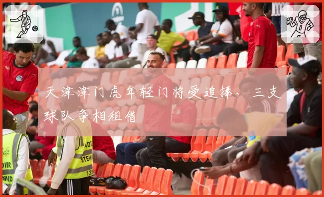 天津津门虎年轻门将受追捧，三支球队争相租借
