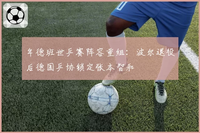 年德班世乒赛阵容重组：波尔退役后德国乒协锁定张本智和