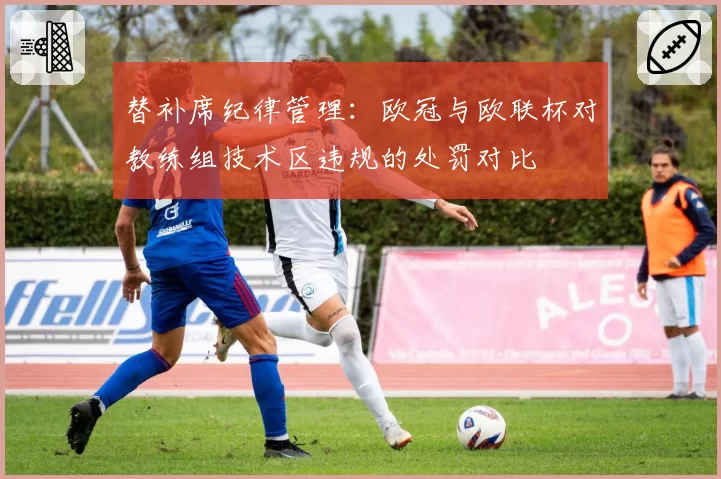 替补席纪律管理：欧冠与欧联杯对教练组技术区违规的处罚对比
