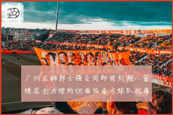广州龙狮郭士强合同即将到期，管理层全力续约但面临南方球队挖角
