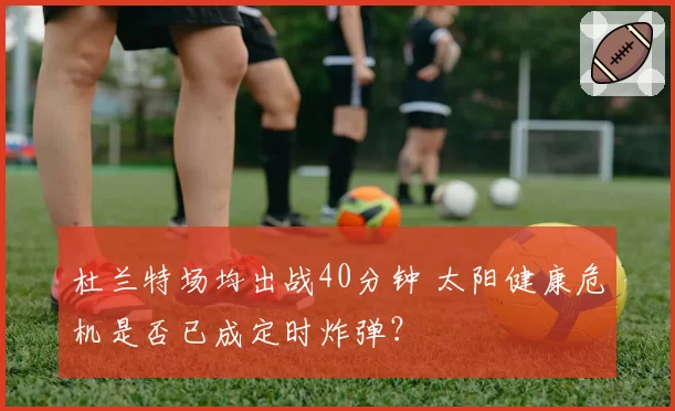 杜兰特场均出战40分钟 太阳健康危机是否已成定时炸弹？