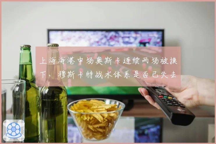 上海海港中场奥斯卡连续两场被换下，穆斯卡特战术体系是否已失去核心？