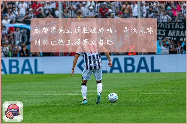 成都蓉城五连胜被终结，争议点球判罚让徐正源赛后暴怒
