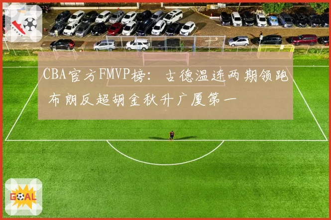 CBA官方FMVP榜：古德温连两期领跑 布朗反超胡金秋升广厦第一