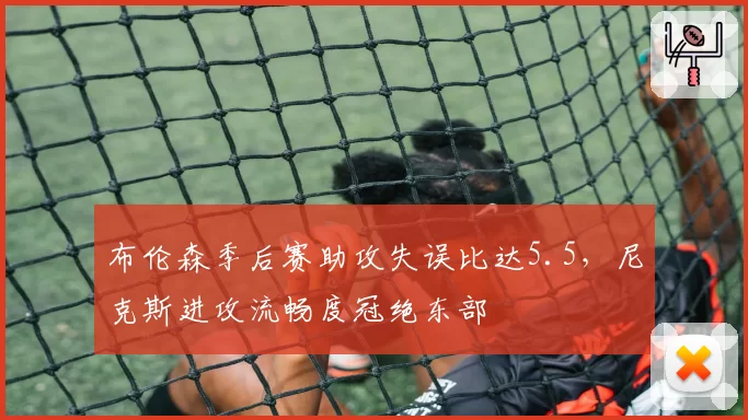 布伦森季后赛助攻失误比达5.5，尼克斯进攻流畅度冠绝东部