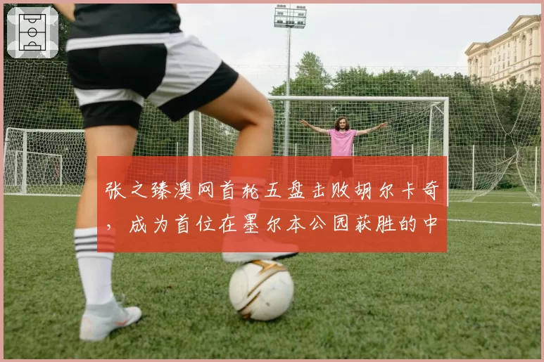 张之臻澳网首轮五盘击败胡尔卡奇，成为首位在墨尔本公园获胜的中国大陆男选手