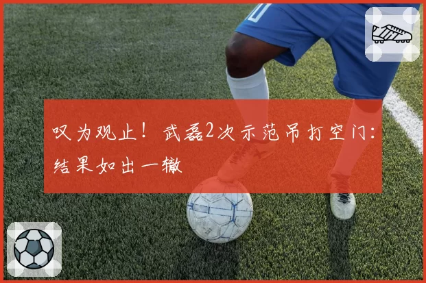 叹为观止！武磊2次示范吊打空门：结果如出一辙