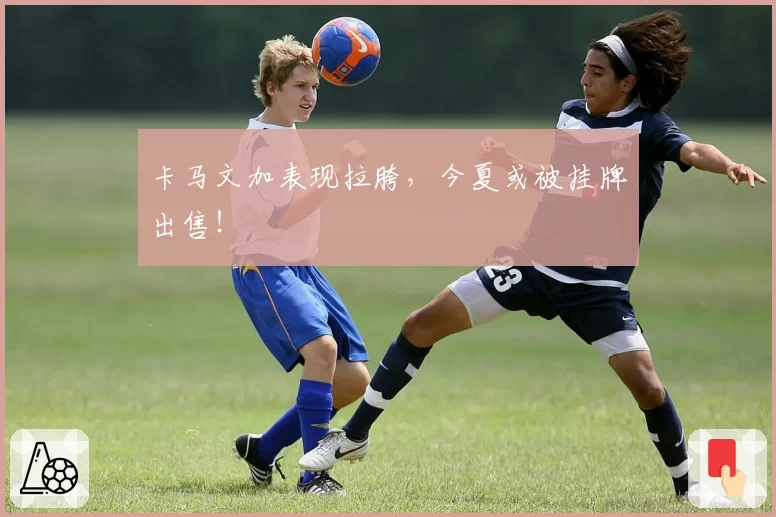 卡马文加表现拉胯，今夏或被挂牌出售！