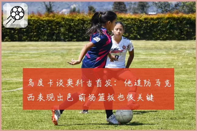 乌度卡谈奥科吉首发：他追防马克西表现出色 前场篮板也很关键